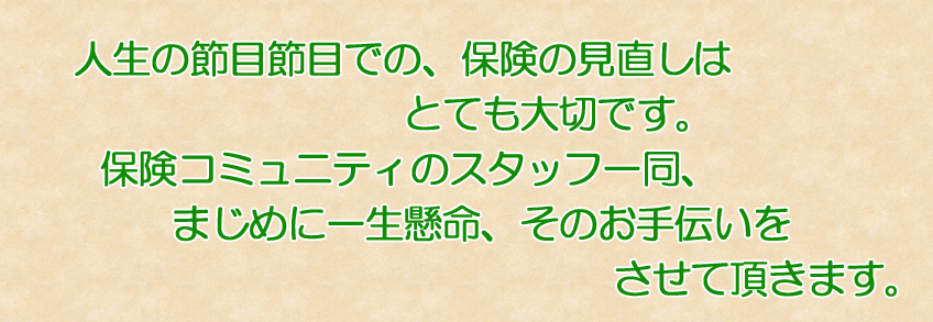 人生の節目節目での、保険の見直しはとても大切です。保険コミュニティのスタッフ一同、まじめに一生懸命、そのお手伝いをさせて頂きます。