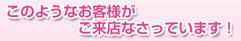 このようなお客様がご来店なさっています！